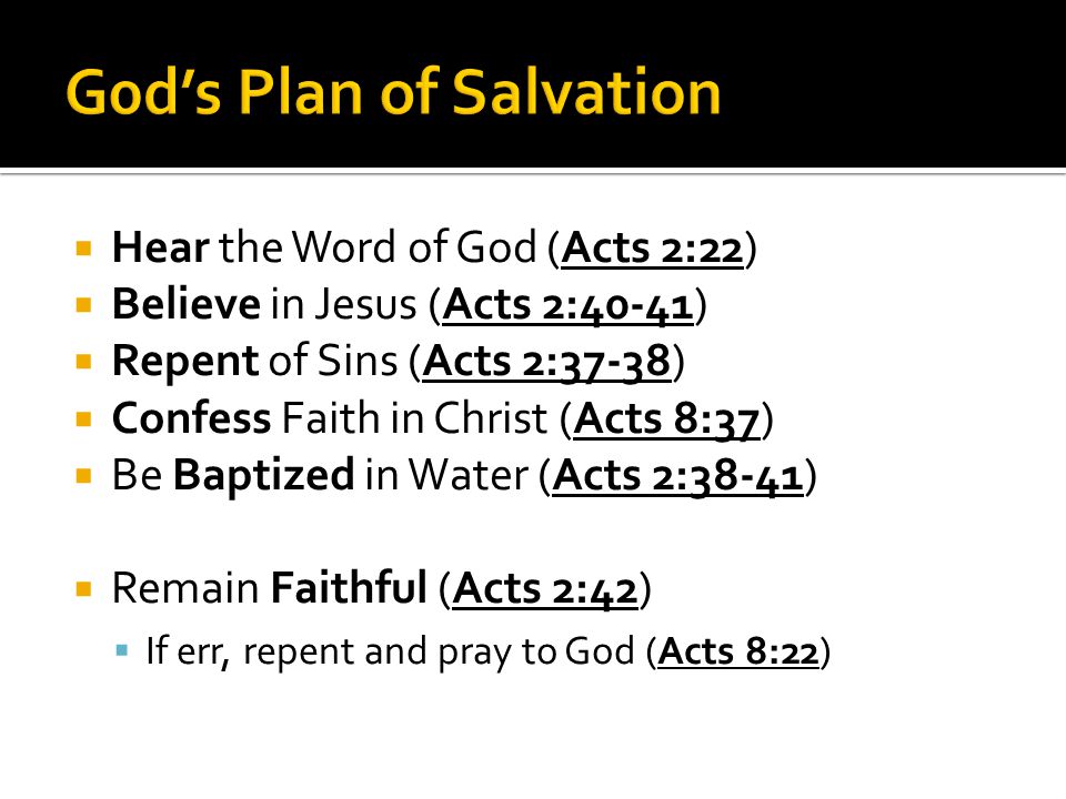  Hear the Word of God (Acts 2:22)  Believe in Jesus (Acts 2:40-41)  Repent of Sins (Acts 2:37-38)  Confess Faith in Christ (Acts 8:37)  Be Baptized in Water (Acts 2:38-41)  Remain Faithful (Acts 2:42)  If err, repent and pray to God (Acts 8:22)