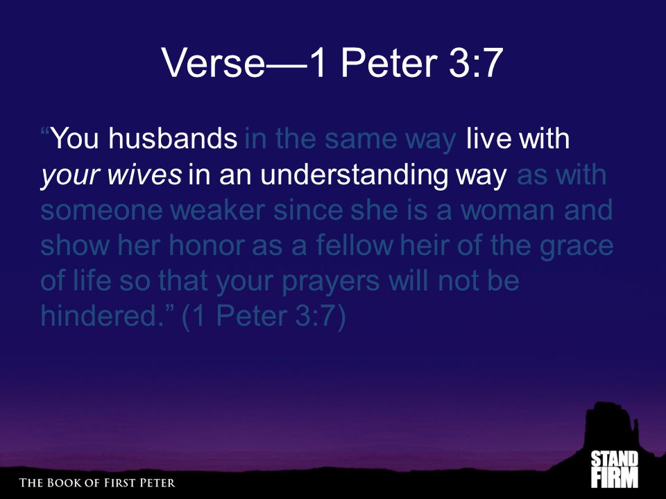 Verse—1 Peter 3:7 You husbands in the same way live with your wives in an understanding way as with someone weaker since she is a woman and show her honor as a fellow heir of the grace of life so that your prayers will not be hindered. (1 Peter 3:7)