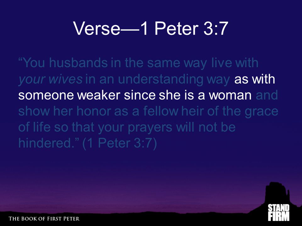 Verse—1 Peter 3:7 You husbands in the same way live with your wives in an understanding way as with someone weaker since she is a woman and show her honor as a fellow heir of the grace of life so that your prayers will not be hindered. (1 Peter 3:7)