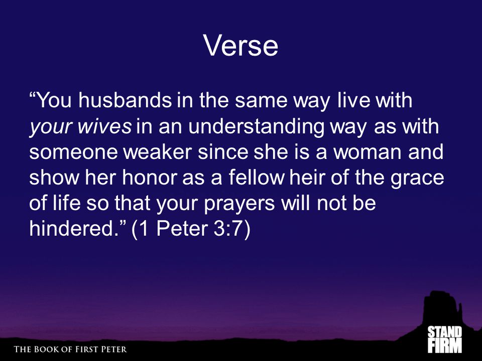 Verse You husbands in the same way live with your wives in an understanding way as with someone weaker since she is a woman and show her honor as a fellow heir of the grace of life so that your prayers will not be hindered. (1 Peter 3:7)