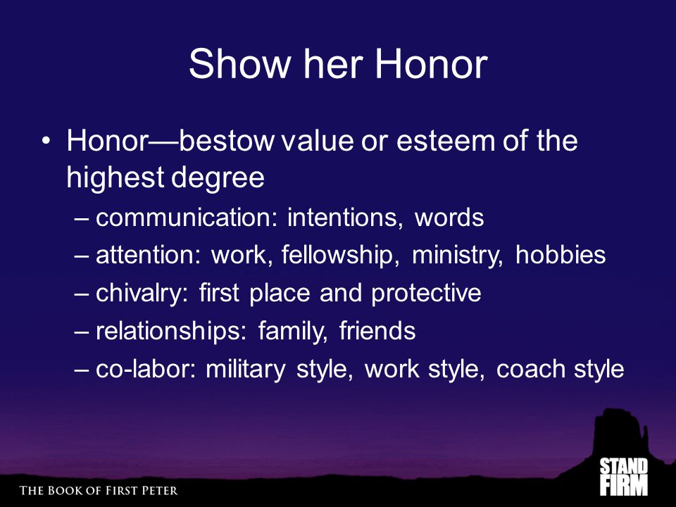 Show her Honor Honor—bestow value or esteem of the highest degree –communication: intentions, words –attention: work, fellowship, ministry, hobbies –chivalry: first place and protective –relationships: family, friends –co-labor: military style, work style, coach style