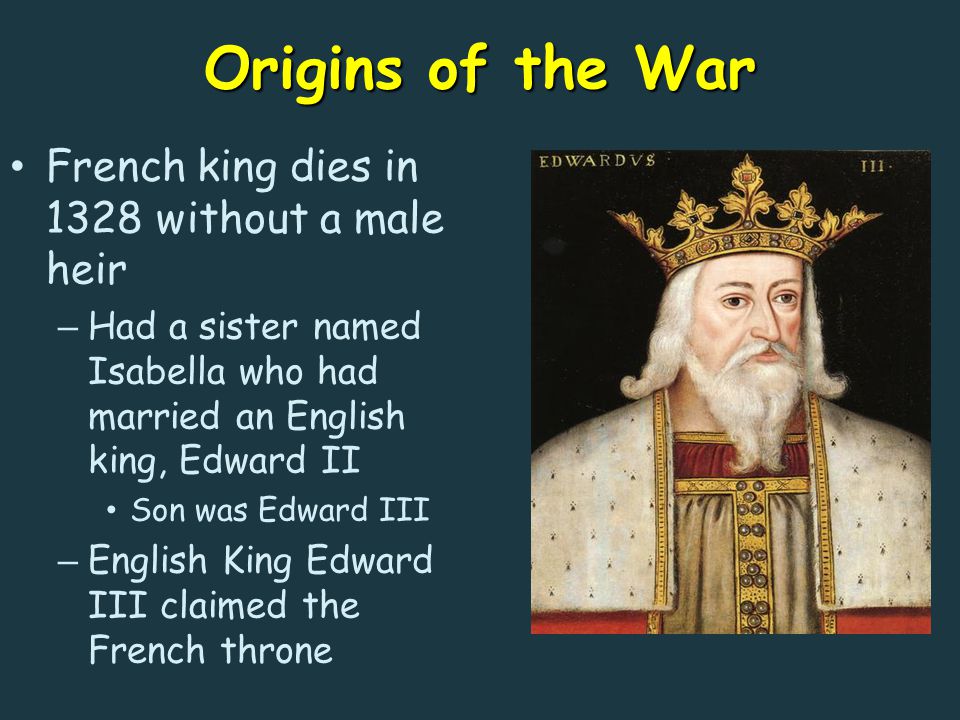 Origins of the War French king dies in 1328 without a male heir – Had a sister named Isabella who had married an English king, Edward II Son was Edward III – English King Edward III claimed the French throne