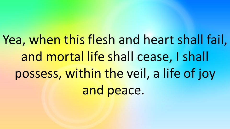 Yea, when this flesh and heart shall fail, and mortal life shall cease, I shall possess, within the veil, a life of joy and peace.