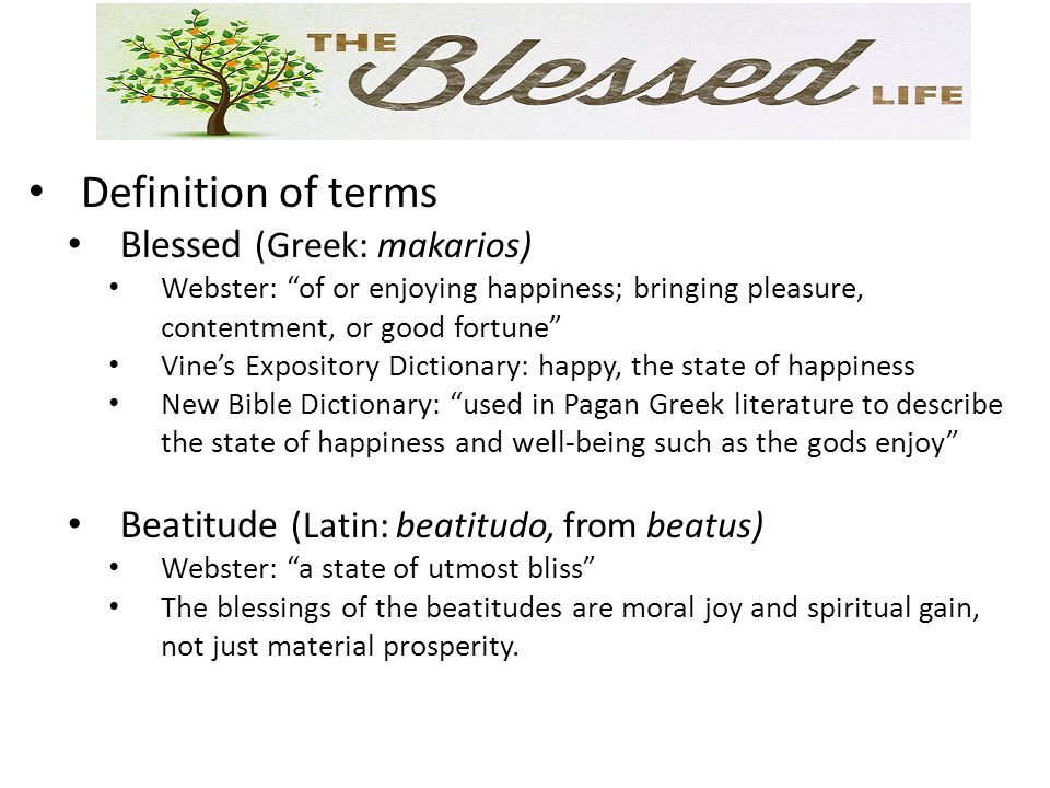 Definition of terms Blessed (Greek: makarios) Webster: of or enjoying happiness; bringing pleasure, contentment, or good fortune Vine’s Expository Dictionary: happy, the state of happiness New Bible Dictionary: used in Pagan Greek literature to describe the state of happiness and well-being such as the gods enjoy Beatitude (Latin: beatitudo, from beatus) Webster: a state of utmost bliss The blessings of the beatitudes are moral joy and spiritual gain, not just material prosperity.