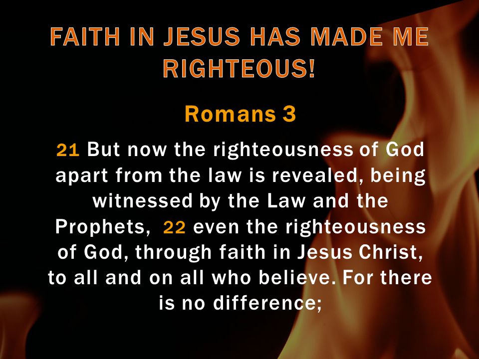 Romans 3 21 But now the righteousness of God apart from the law is revealed, being witnessed by the Law and the Prophets, 22 even the righteousness of God, through faith in Jesus Christ, to all and on all who believe.