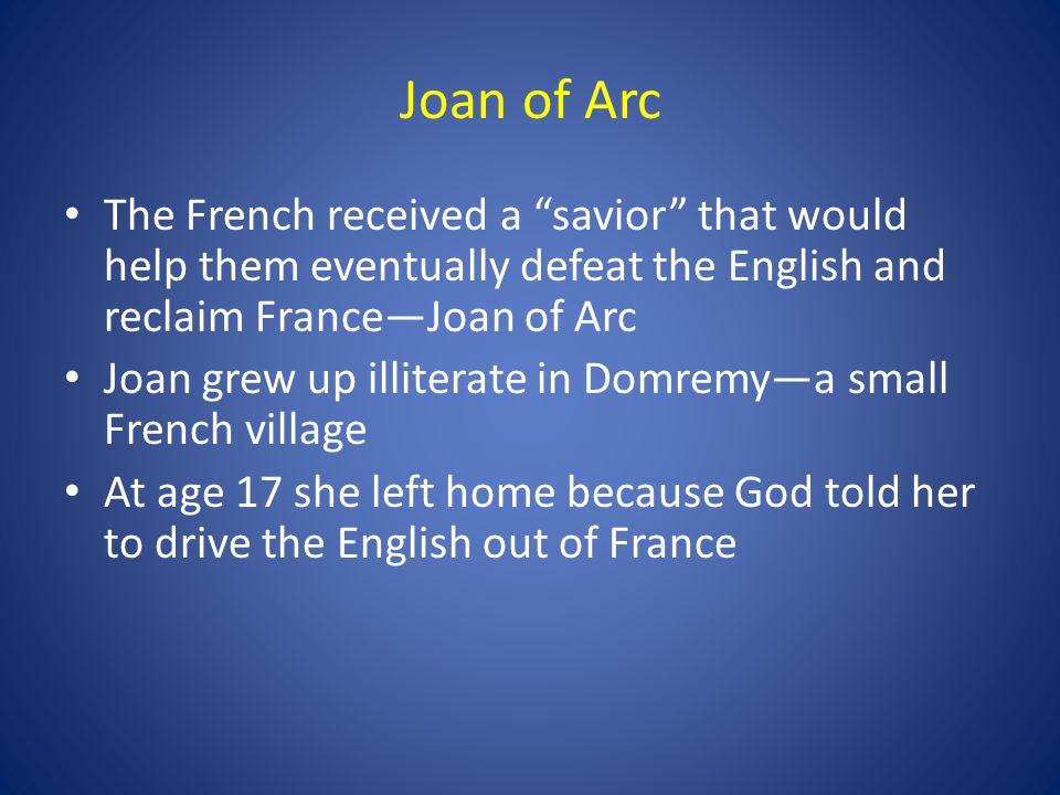 Joan of Arc The French received a savior that would help them eventually defeat the English and reclaim France—Joan of Arc Joan grew up illiterate in Domremy—a small French village At age 17 she left home because God told her to drive the English out of France