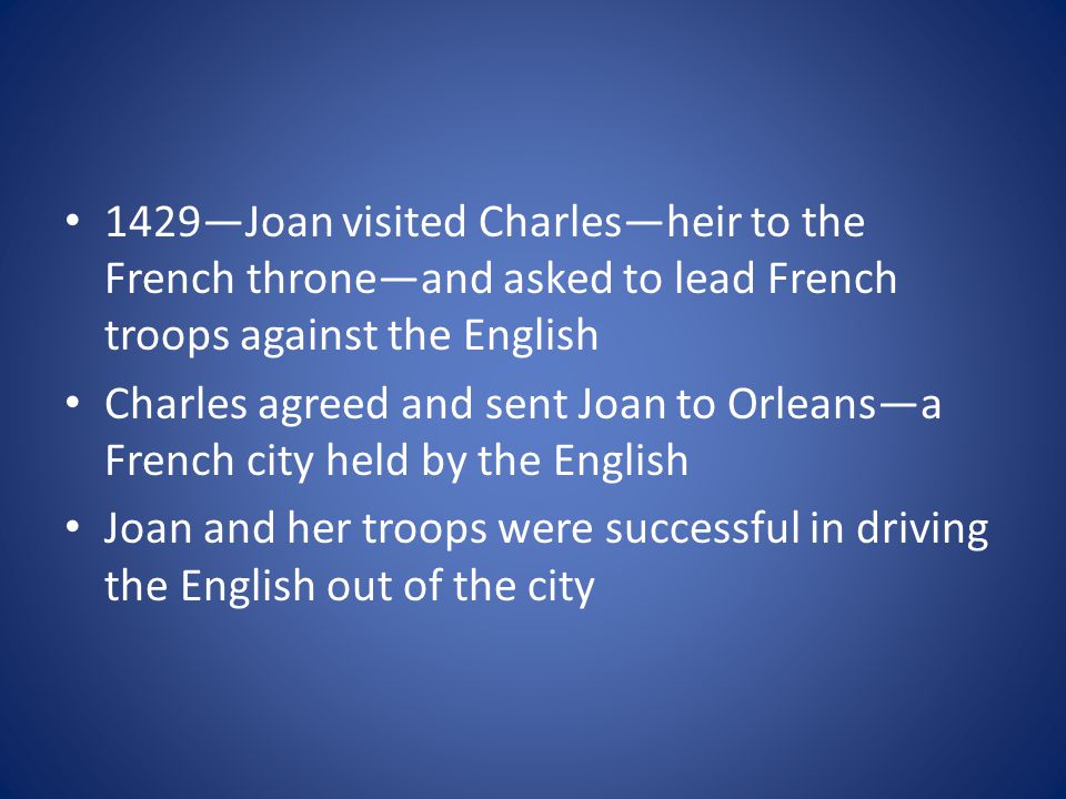 1429—Joan visited Charles—heir to the French throne—and asked to lead French troops against the English Charles agreed and sent Joan to Orleans—a French city held by the English Joan and her troops were successful in driving the English out of the city