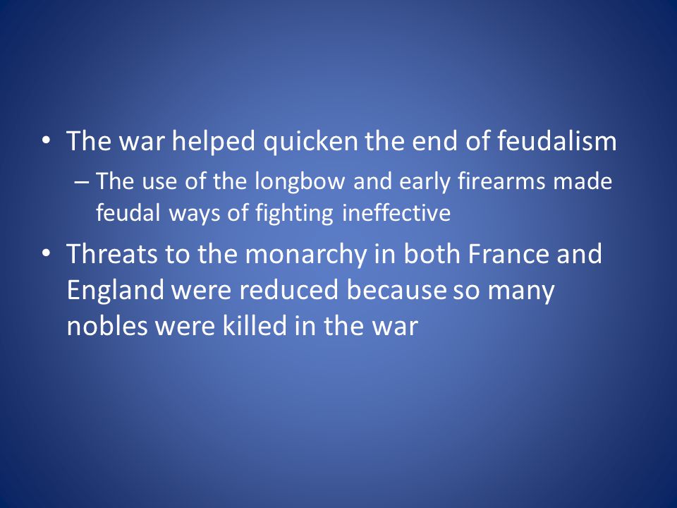 The war helped quicken the end of feudalism – The use of the longbow and early firearms made feudal ways of fighting ineffective Threats to the monarchy in both France and England were reduced because so many nobles were killed in the war