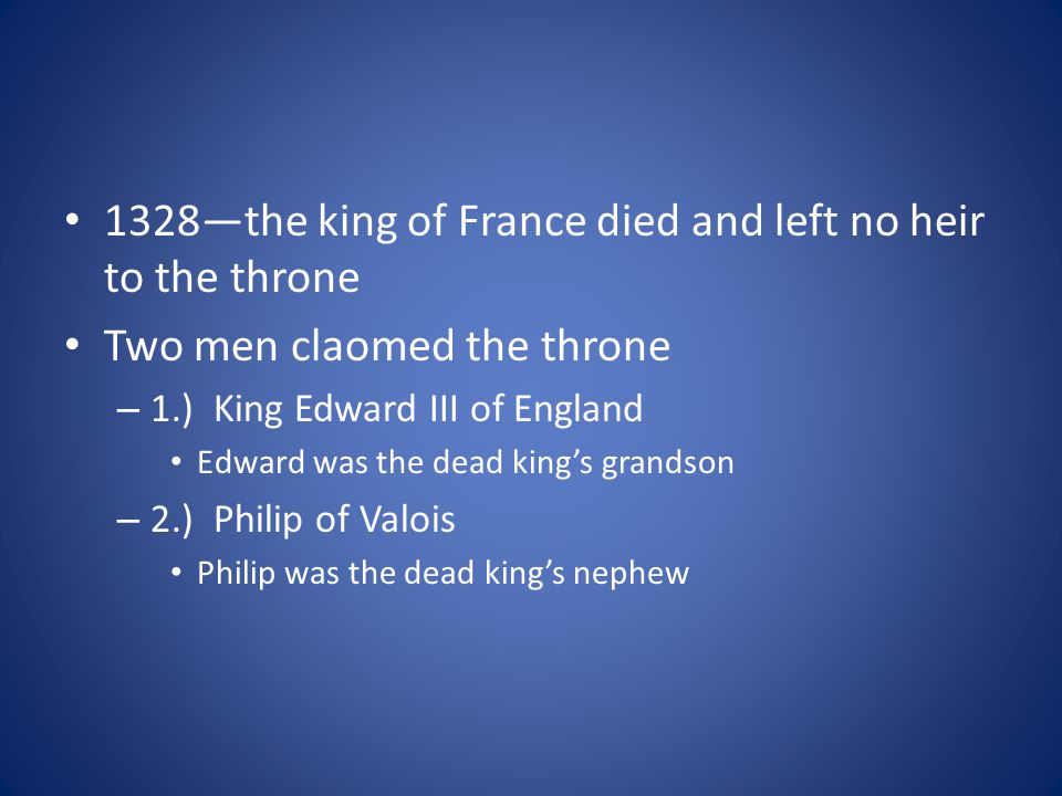 1328—the king of France died and left no heir to the throne Two men claomed the throne – 1.) King Edward III of England Edward was the dead king’s grandson – 2.) Philip of Valois Philip was the dead king’s nephew