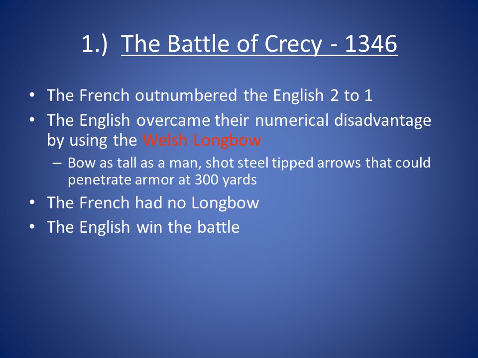 1.) The Battle of Crecy The French outnumbered the English 2 to 1 The English overcame their numerical disadvantage by using the Welsh Longbow – Bow as tall as a man, shot steel tipped arrows that could penetrate armor at 300 yards The French had no Longbow The English win the battle