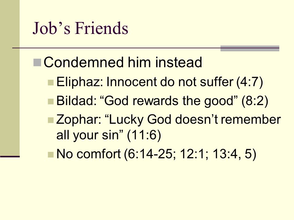 Job’s Friends Condemned him instead Eliphaz: Innocent do not suffer (4:7) Bildad: God rewards the good (8:2) Zophar: Lucky God doesn’t remember all your sin (11:6) No comfort (6:14-25; 12:1; 13:4, 5)