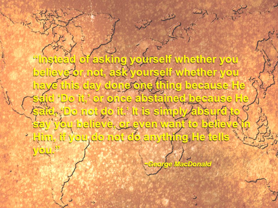 Instead of asking yourself whether you believe or not, ask yourself whether you have this day done one thing because He said ‘Do it,’ or once abstained because He said, ‘Do not do it.’ It is simply absurd to say you believe, or even want to believe in Him, if you do not do anything He tells you. - George MacDonald Instead of asking yourself whether you believe or not, ask yourself whether you have this day done one thing because He said ‘Do it,’ or once abstained because He said, ‘Do not do it.’ It is simply absurd to say you believe, or even want to believe in Him, if you do not do anything He tells you. - George MacDonald