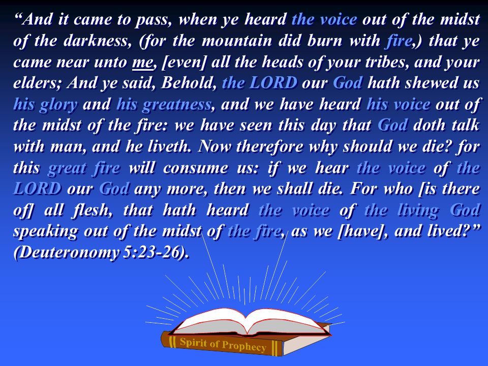 And it came to pass, when ye heard the voice out of the midst of the darkness, (for the mountain did burn with fire,) that ye came near unto me, [even] all the heads of your tribes, and your elders; And ye said, Behold, the LORD our God hath shewed us his glory and his greatness, and we have heard his voice out of the midst of the fire: we have seen this day that God doth talk with man, and he liveth.