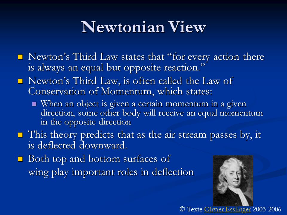 Newtonian View Newton’s Third Law states that for every action there is always an equal but opposite reaction. Newton’s Third Law states that for every action there is always an equal but opposite reaction. Newton’s Third Law, is often called the Law of Conservation of Momentum, which states: Newton’s Third Law, is often called the Law of Conservation of Momentum, which states: When an object is given a certain momentum in a given direction, some other body will receive an equal momentum in the opposite direction When an object is given a certain momentum in a given direction, some other body will receive an equal momentum in the opposite direction This theory predicts that as the air stream passes by, it is deflected downward.