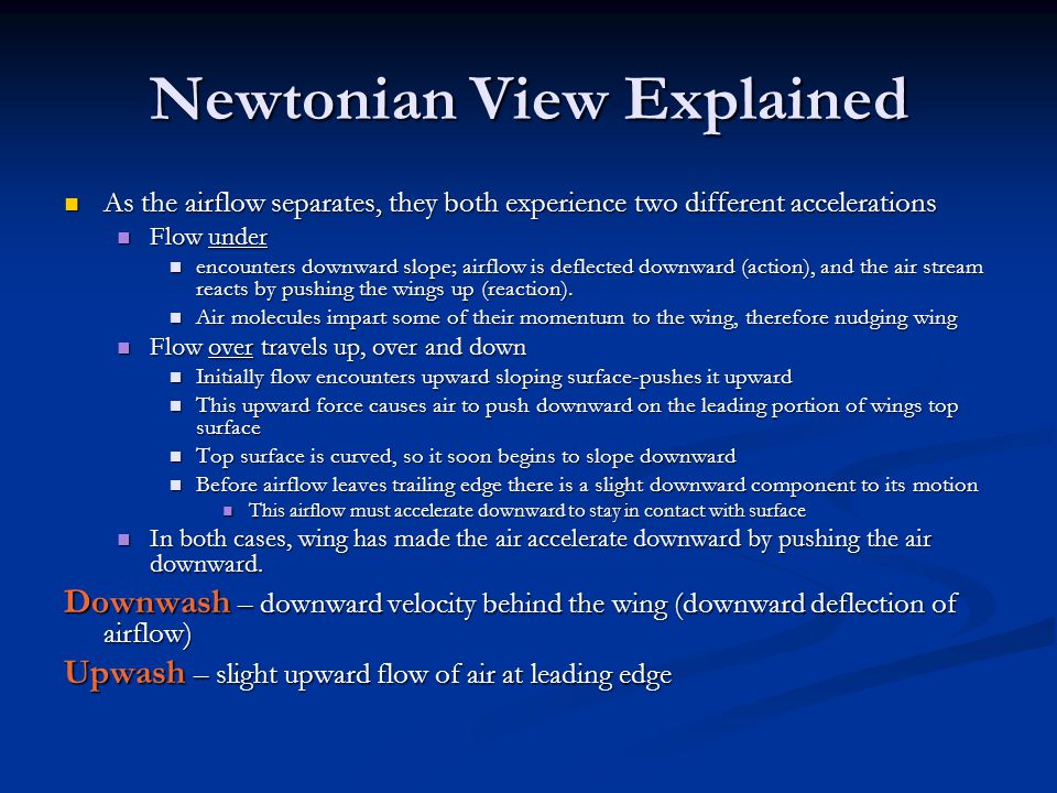 Newtonian View Explained As the airflow separates, they both experience two different accelerations As the airflow separates, they both experience two different accelerations Flow under Flow under encounters downward slope; airflow is deflected downward (action), and the air stream reacts by pushing the wings up (reaction).