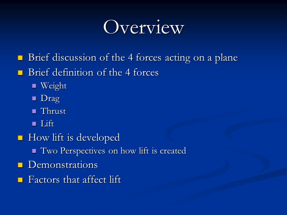 Overview Brief discussion of the 4 forces acting on a plane Brief discussion of the 4 forces acting on a plane Brief definition of the 4 forces Brief definition of the 4 forces Weight Weight Drag Drag Thrust Thrust Lift Lift How lift is developed How lift is developed Two Perspectives on how lift is created Two Perspectives on how lift is created Demonstrations Demonstrations Factors that affect lift Factors that affect lift