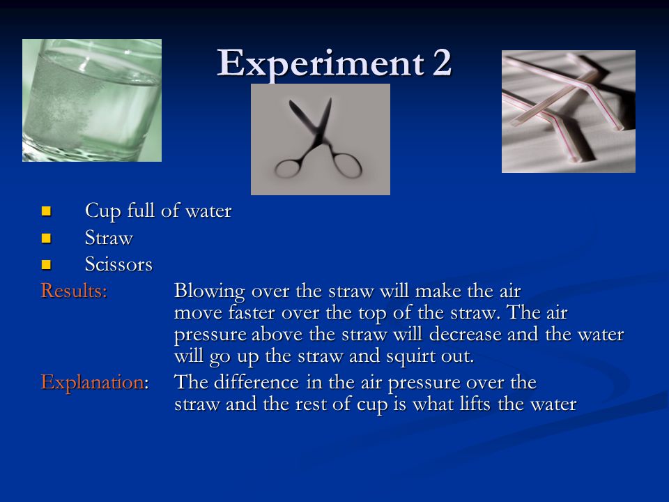 Experiment 2 Cup full of water Cup full of water Straw Straw Scissors Scissors Results: Blowing over the straw will make the air move faster over the top of the straw.