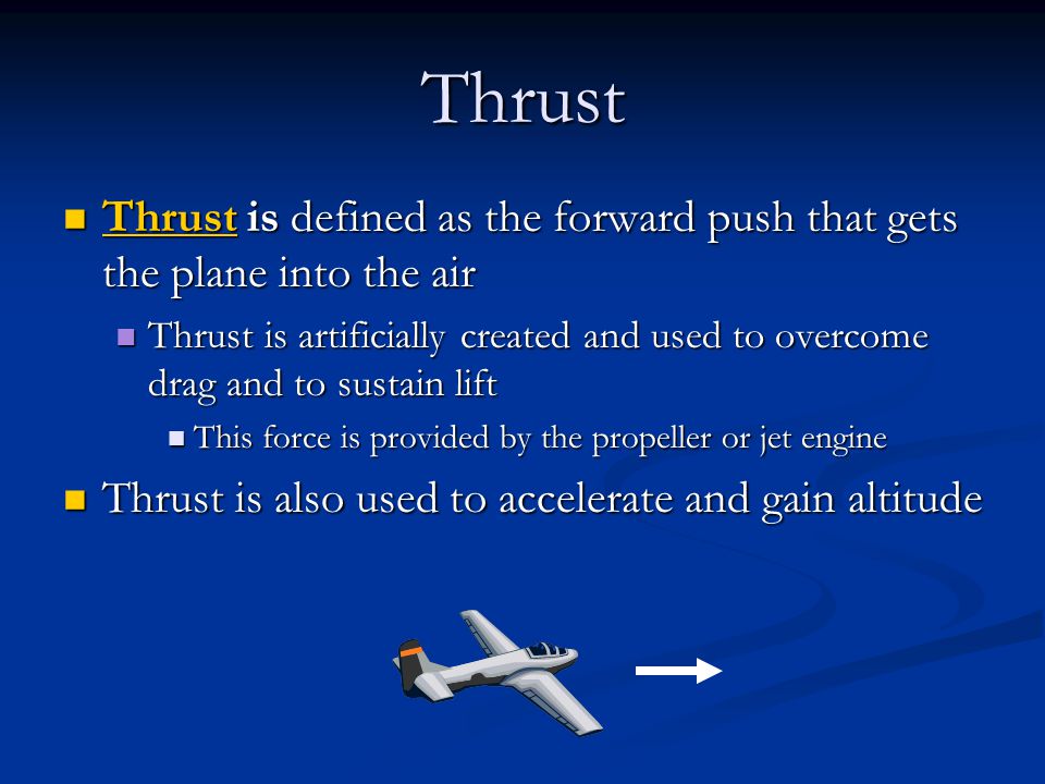Thrust Thrust is defined as the forward push that gets the plane into the air Thrust is defined as the forward push that gets the plane into the air Thrust is artificially created and used to overcome drag and to sustain lift Thrust is artificially created and used to overcome drag and to sustain lift This force is provided by the propeller or jet engine This force is provided by the propeller or jet engine Thrust is also used to accelerate and gain altitude Thrust is also used to accelerate and gain altitude