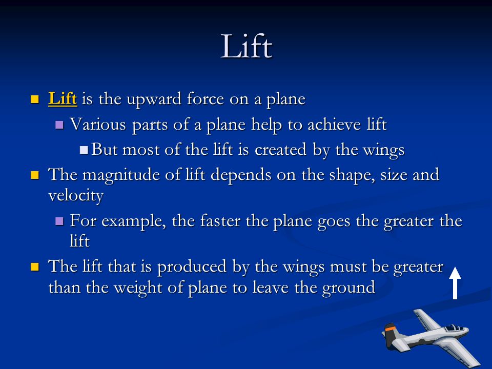 Lift Lift is the upward force on a plane Lift is the upward force on a plane Various parts of a plane help to achieve lift Various parts of a plane help to achieve lift But most of the lift is created by the wings But most of the lift is created by the wings The magnitude of lift depends on the shape, size and velocity The magnitude of lift depends on the shape, size and velocity For example, the faster the plane goes the greater the lift For example, the faster the plane goes the greater the lift The lift that is produced by the wings must be greater than the weight of plane to leave the ground The lift that is produced by the wings must be greater than the weight of plane to leave the ground