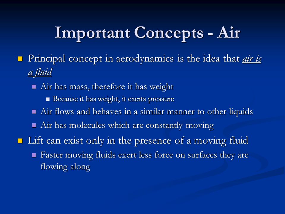 Important Concepts - Air Principal concept in aerodynamics is the idea that air is a fluid Principal concept in aerodynamics is the idea that air is a fluid Air has mass, therefore it has weight Air has mass, therefore it has weight Because it has weight, it exerts pressure Because it has weight, it exerts pressure Air flows and behaves in a similar manner to other liquids Air flows and behaves in a similar manner to other liquids Air has molecules which are constantly moving Air has molecules which are constantly moving Lift can exist only in the presence of a moving fluid Lift can exist only in the presence of a moving fluid Faster moving fluids exert less force on surfaces they are flowing along Faster moving fluids exert less force on surfaces they are flowing along