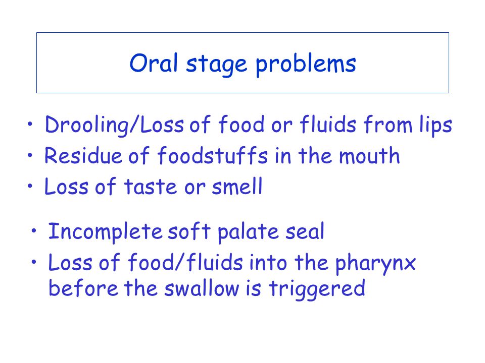 Oral stage problems Drooling/Loss of food or fluids from lips Residue of foodstuffs in the mouth Loss of taste or smell Incomplete soft palate seal Loss of food/fluids into the pharynx before the swallow is triggered