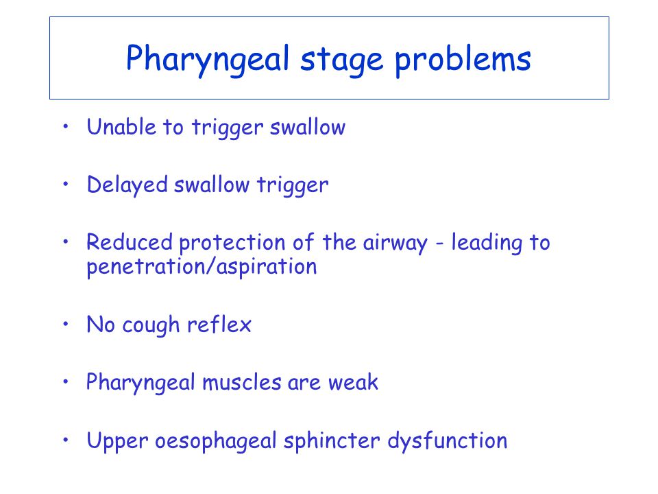 Pharyngeal stage problems Unable to trigger swallow Delayed swallow trigger Reduced protection of the airway - leading to penetration/aspiration No cough reflex Pharyngeal muscles are weak Upper oesophageal sphincter dysfunction