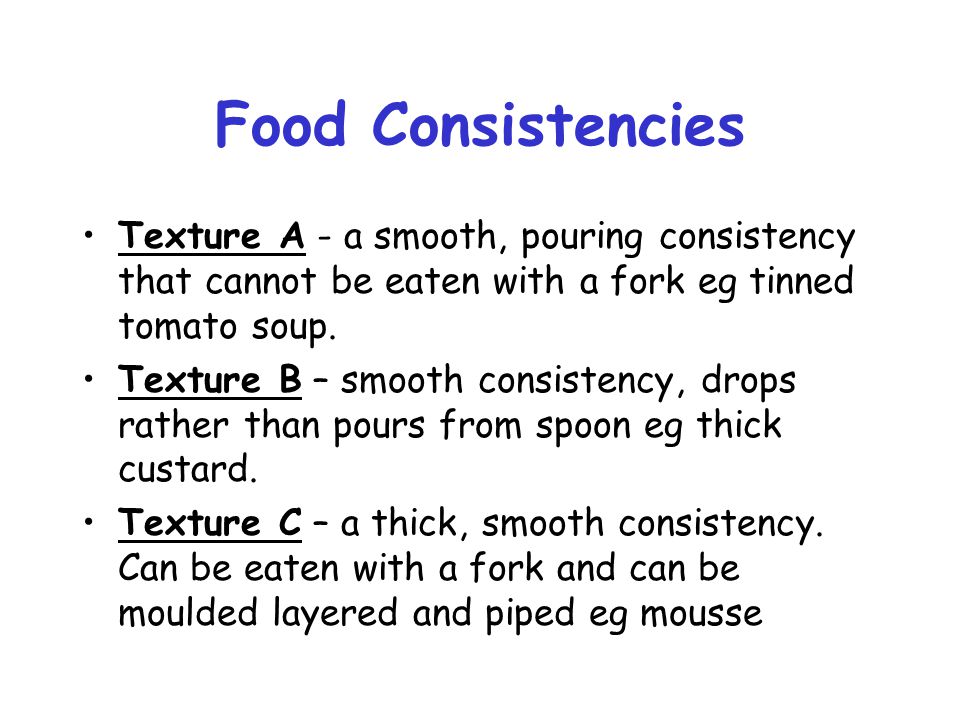 Food Consistencies Texture A - a smooth, pouring consistency that cannot be eaten with a fork eg tinned tomato soup.
