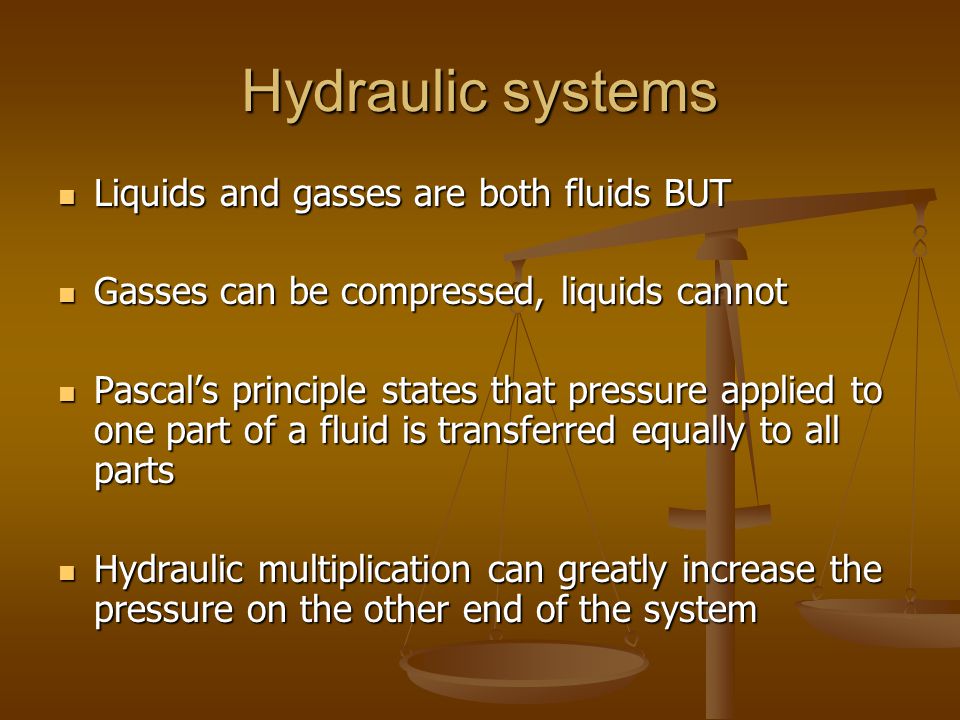 Hydraulic systems Liquids and gasses are both fluids BUT Liquids and gasses are both fluids BUT Gasses can be compressed, liquids cannot Gasses can be compressed, liquids cannot Pascal’s principle states that pressure applied to one part of a fluid is transferred equally to all parts Pascal’s principle states that pressure applied to one part of a fluid is transferred equally to all parts Hydraulic multiplication can greatly increase the pressure on the other end of the system Hydraulic multiplication can greatly increase the pressure on the other end of the system