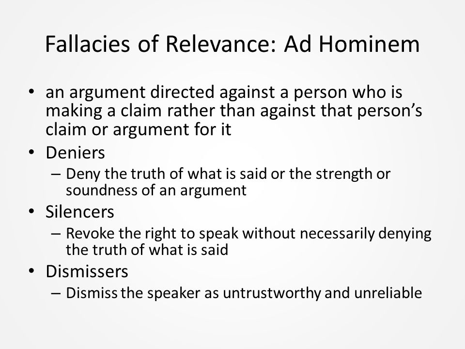 Fallacies of Relevance: Ad Hominem an argument directed against a person who is making a claim rather than against that person’s claim or argument for it Deniers – Deny the truth of what is said or the strength or soundness of an argument Silencers – Revoke the right to speak without necessarily denying the truth of what is said Dismissers – Dismiss the speaker as untrustworthy and unreliable