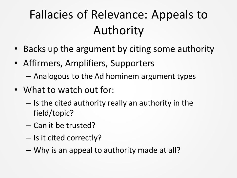 Fallacies of Relevance: Appeals to Authority Backs up the argument by citing some authority Affirmers, Amplifiers, Supporters – Analogous to the Ad hominem argument types What to watch out for: – Is the cited authority really an authority in the field/topic.
