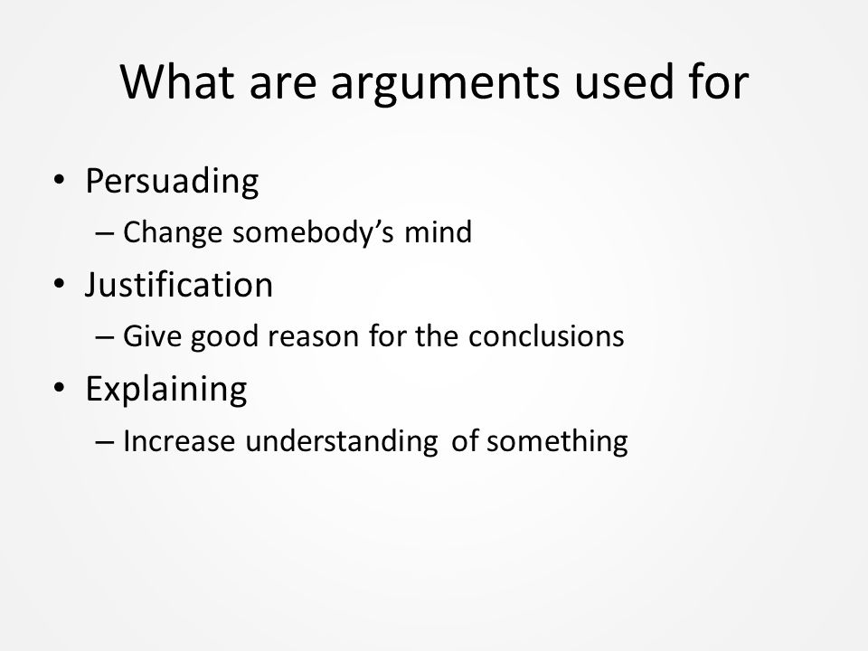 What are arguments used for Persuading – Change somebody’s mind Justification – Give good reason for the conclusions Explaining – Increase understanding of something