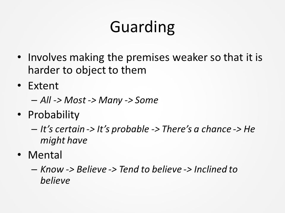 Guarding Involves making the premises weaker so that it is harder to object to them Extent – All -> Most -> Many -> Some Probability – It’s certain -> It’s probable -> There’s a chance -> He might have Mental – Know -> Believe -> Tend to believe -> Inclined to believe