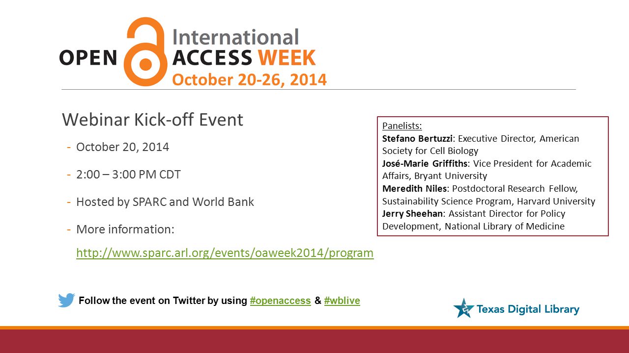Webinar Kick-off Event -October 20, :00 – 3:00 PM CDT -Hosted by SPARC and World Bank -More information:     October 20-26, 2014 Follow the event on Twitter by using #openaccess & #wblive#openaccess#wblive Panelists: Stefano Bertuzzi: Executive Director, American Society for Cell Biology José-Marie Griffiths: Vice President for Academic Affairs, Bryant University Meredith Niles: Postdoctoral Research Fellow, Sustainability Science Program, Harvard University Jerry Sheehan: Assistant Director for Policy Development, National Library of Medicine