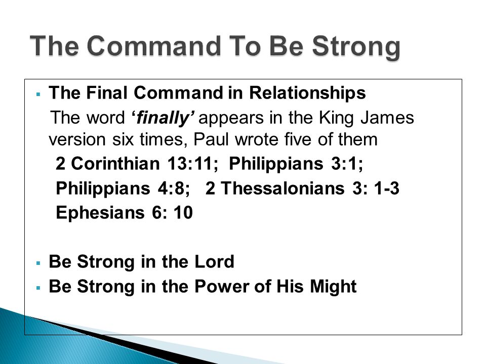  The Final Command in Relationships The word ‘finally’ appears in the King James version six times, Paul wrote five of them 2 Corinthian 13:11; Philippians 3:1; Philippians 4:8; 2 Thessalonians 3: 1-3 Ephesians 6: 10  Be Strong in the Lord  Be Strong in the Power of His Might