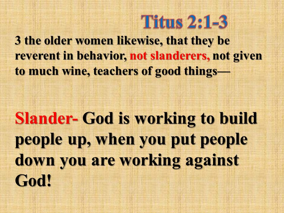 3 the older women likewise, that they be reverent in behavior, not slanderers, not given to much wine, teachers of good things— Slander- God is working to build people up, when you put people down you are working against God!