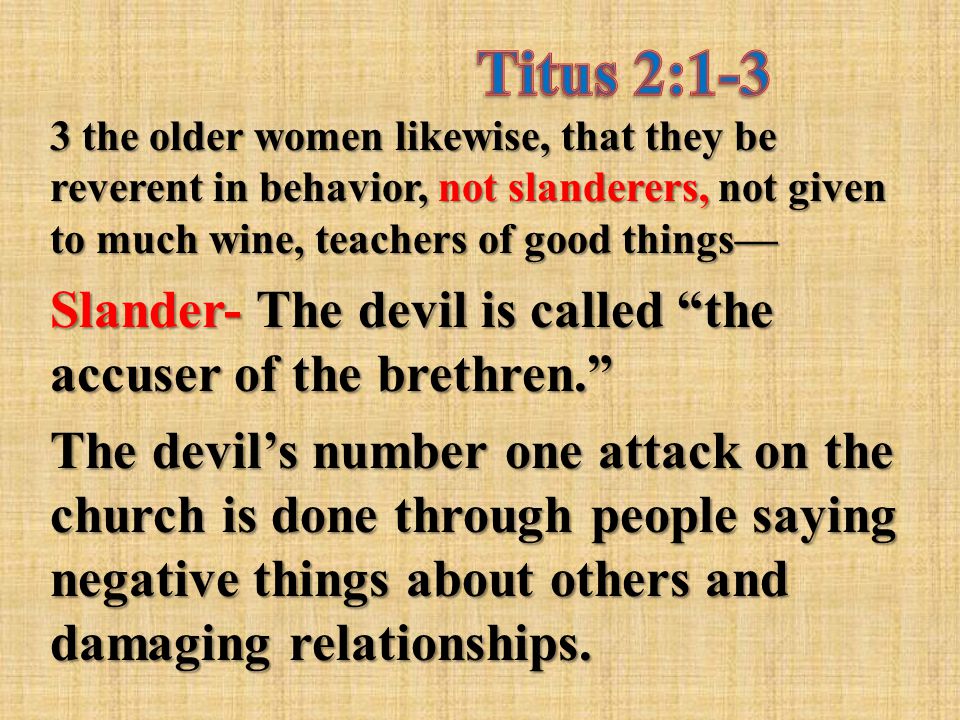 3 the older women likewise, that they be reverent in behavior, not slanderers, not given to much wine, teachers of good things— Slander- The devil is called the accuser of the brethren. The devil’s number one attack on the church is done through people saying negative things about others and damaging relationships.