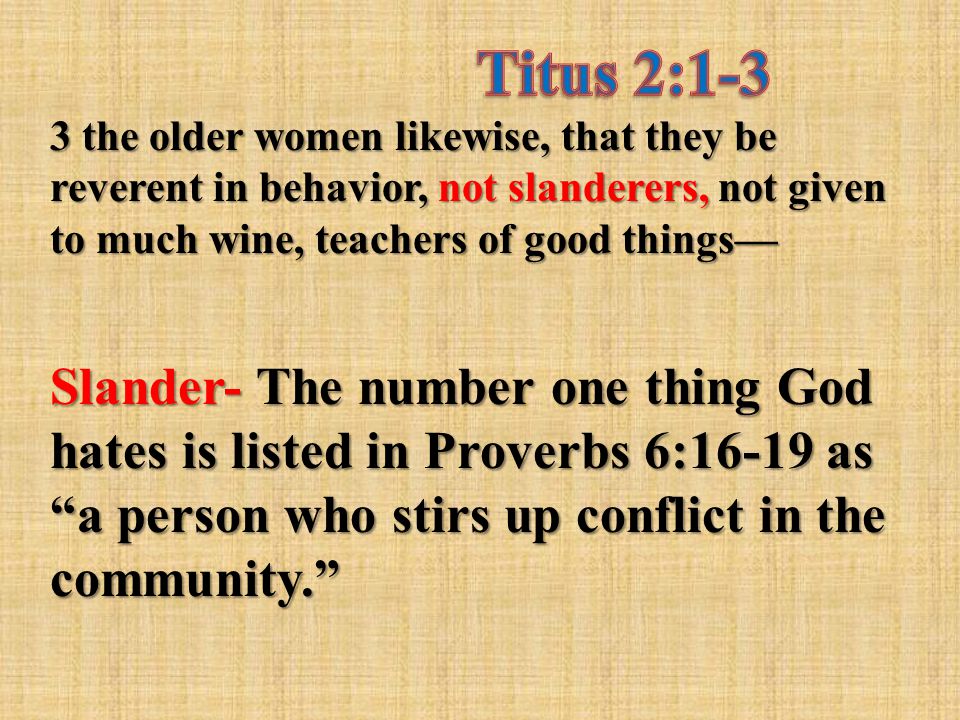 3 the older women likewise, that they be reverent in behavior, not slanderers, not given to much wine, teachers of good things— Slander- The number one thing God hates is listed in Proverbs 6:16-19 as a person who stirs up conflict in the community.