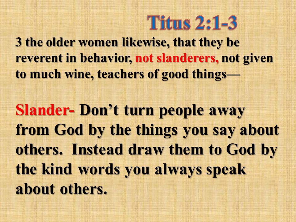 3 the older women likewise, that they be reverent in behavior, not slanderers, not given to much wine, teachers of good things— Slander- Don’t turn people away from God by the things you say about others.