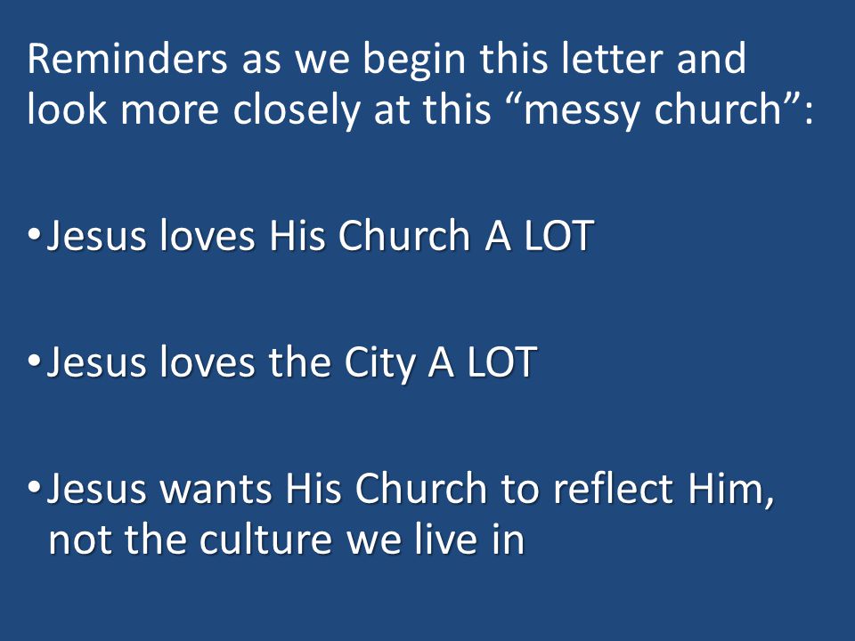 Reminders as we begin this letter and look more closely at this messy church : Jesus loves His Church A LOT Jesus loves His Church A LOT Jesus loves the City A LOT Jesus loves the City A LOT Jesus wants His Church to reflect Him, not the culture we live in Jesus wants His Church to reflect Him, not the culture we live in