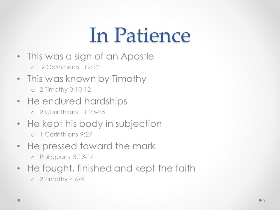 In Patience This was a sign of an Apostle o 2 Corinthians 12:12 This was known by Timothy o 2 Timothy 3:10-12 He endured hardships o 2 Corinthians 11:23-28 He kept his body in subjection o 1 Corinthians 9:27 He pressed toward the mark o Philippians 3:13-14 He fought, finished and kept the faith o 2 Timothy 4:6-8 5