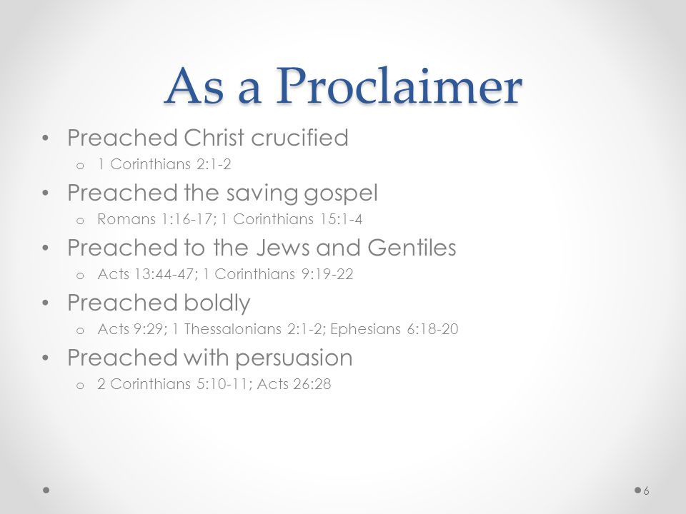 As a Proclaimer Preached Christ crucified o 1 Corinthians 2:1-2 Preached the saving gospel o Romans 1:16-17; 1 Corinthians 15:1-4 Preached to the Jews and Gentiles o Acts 13:44-47; 1 Corinthians 9:19-22 Preached boldly o Acts 9:29; 1 Thessalonians 2:1-2; Ephesians 6:18-20 Preached with persuasion o 2 Corinthians 5:10-11; Acts 26:28 6