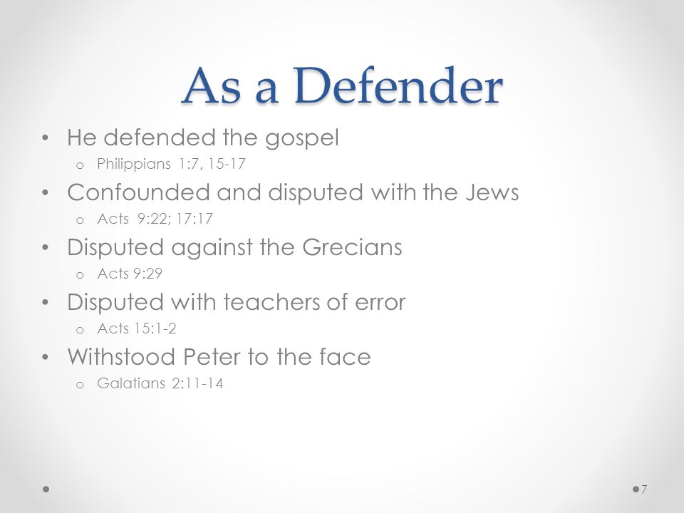 As a Defender He defended the gospel o Philippians 1:7, Confounded and disputed with the Jews o Acts 9:22; 17:17 Disputed against the Grecians o Acts 9:29 Disputed with teachers of error o Acts 15:1-2 Withstood Peter to the face o Galatians 2: