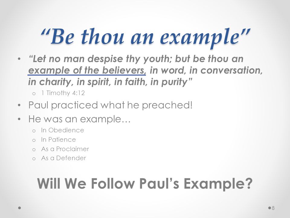 Be thou an example Let no man despise thy youth; but be thou an example of the believers, in word, in conversation, in charity, in spirit, in faith, in purity o 1 Timothy 4:12 Paul practiced what he preached.