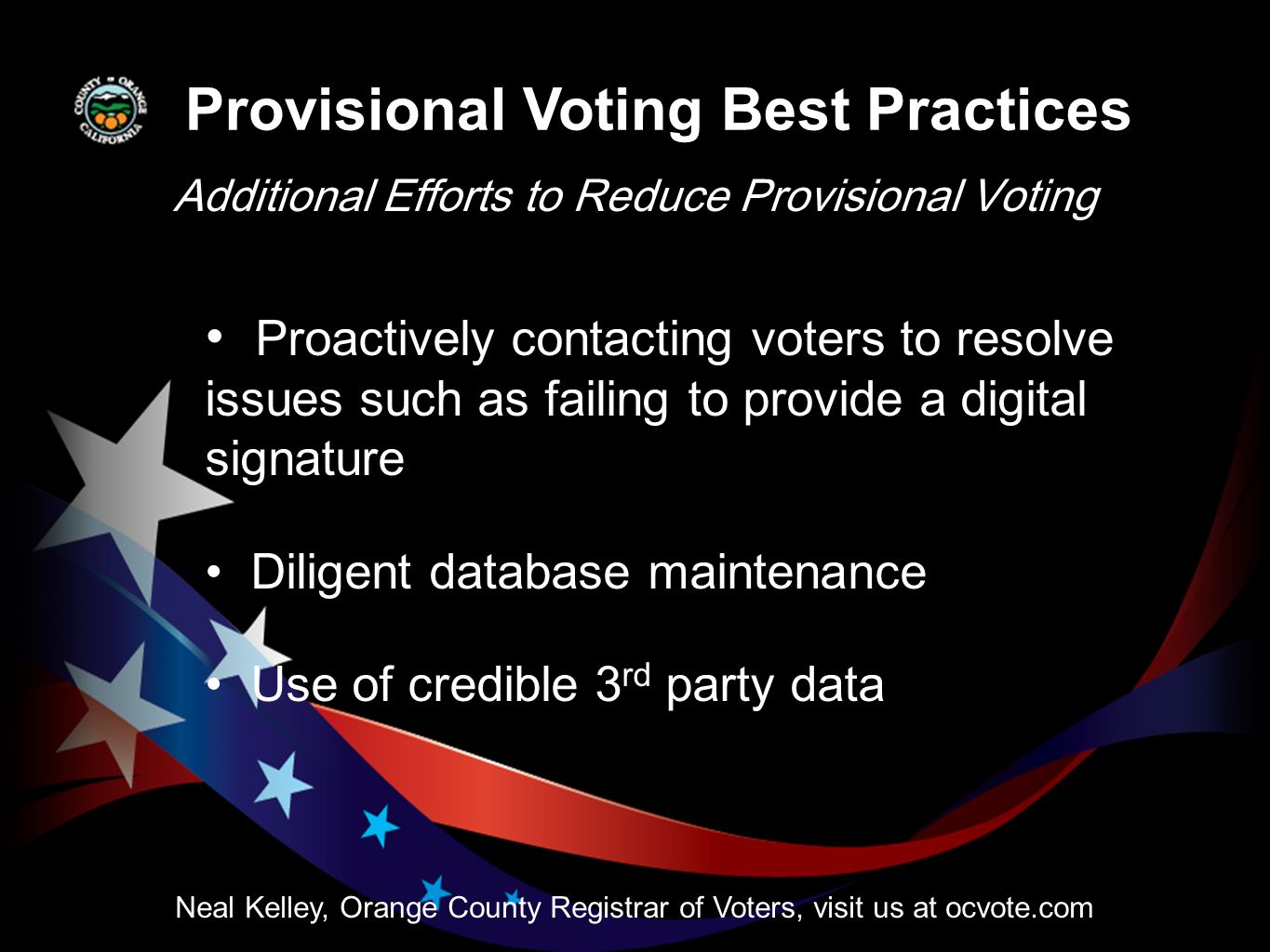 Provisional Voting Best Practices Additional Efforts to Reduce Provisional Voting Neal Kelley, Orange County Registrar of Voters, visit us at ocvote.com Proactively contacting voters to resolve issues such as failing to provide a digital signature Diligent database maintenance Use of credible 3 rd party data