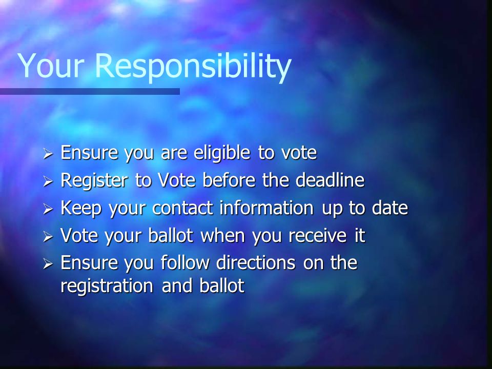 Your Responsibility  Ensure you are eligible to vote  Register to Vote before the deadline  Keep your contact information up to date  Vote your ballot when you receive it  Ensure you follow directions on the registration and ballot