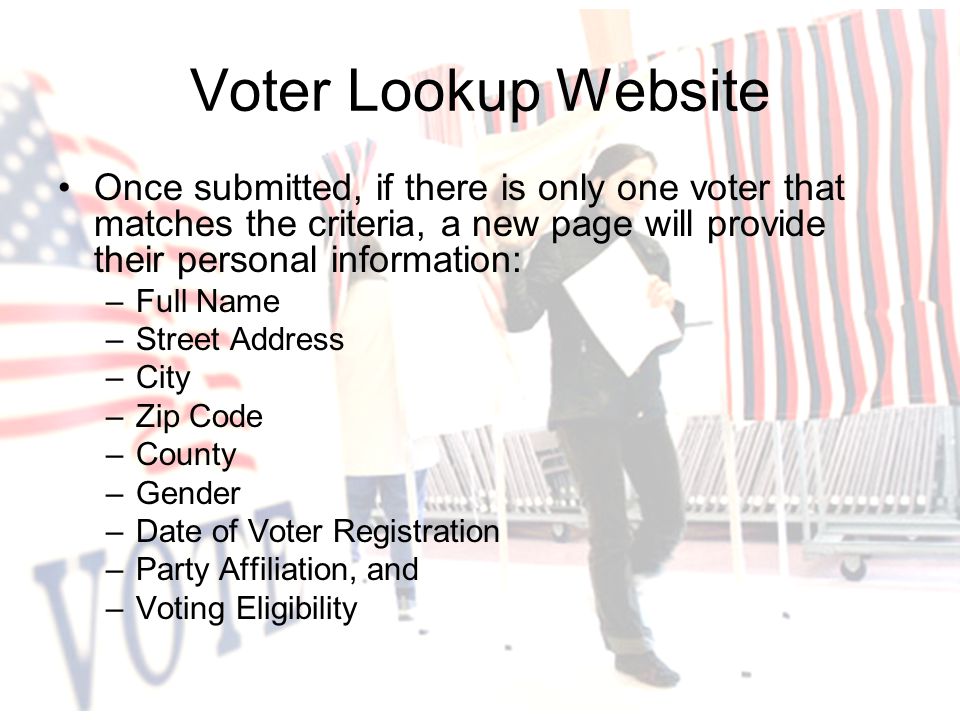 Once submitted, if there is only one voter that matches the criteria, a new page will provide their personal information: –Full Name –Street Address –City –Zip Code –County –Gender –Date of Voter Registration –Party Affiliation, and –Voting Eligibility Voter Lookup Website