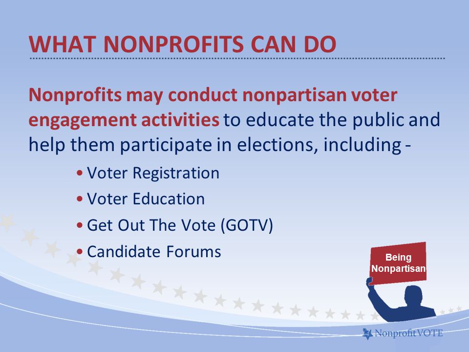 WHAT NONPROFITS CAN DO Nonprofits may conduct nonpartisan voter engagement activities to educate the public and help them participate in elections, including - Voter Registration Voter Education Get Out The Vote (GOTV) Candidate Forums Being Nonpartisan