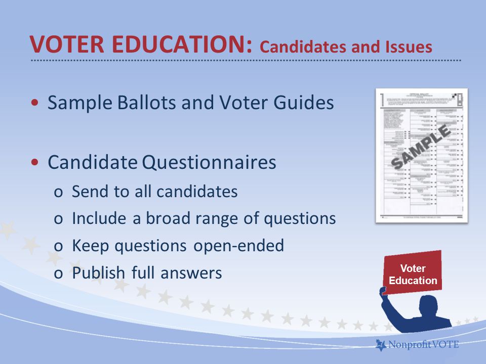 VOTER EDUCATION: Candidates and Issues Sample Ballots and Voter Guides Candidate Questionnaires oSend to all candidates oInclude a broad range of questions oKeep questions open-ended oPublish full answers Voter Education