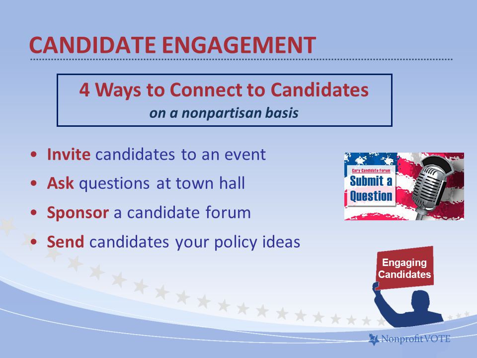 Invite candidates to an event Ask questions at town hall Sponsor a candidate forum Send candidates your policy ideas CANDIDATE ENGAGEMENT 4 Ways to Connect to Candidates on a nonpartisan basis Engaging Candidates