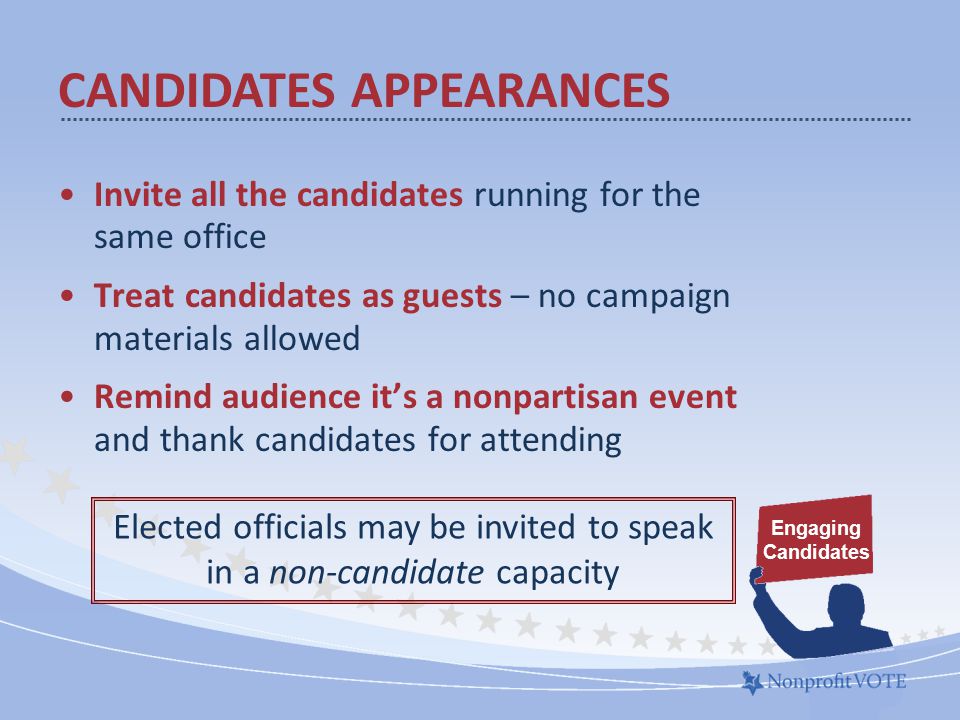 Invite all the candidates running for the same office Treat candidates as guests – no campaign materials allowed Remind audience it’s a nonpartisan event and thank candidates for attending Elected officials may be invited to speak in a non-candidate capacity Engaging Candidates CANDIDATES APPEARANCES